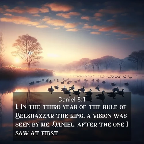 BasicEnglish Daniel  ; image nature: image with the bible verse :In the third year of the rule of Belshazzar the king, a vision was seen by me, Daniel, after the one I saw at first. ; Admire Bible verse images featuring tranquil rivers, golden fields, and starry heavens. These free-to-download images make inspiring wallpapers or thoughtful gifts. Download KJV Daniel 8:1 now. Current verse is overlayed with the thematic nature scene : Wild geese rest on still waters. Dawn mist rises like dreams. ; 8:1