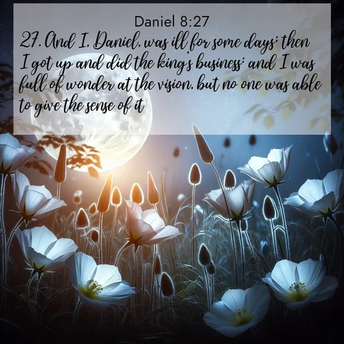 BasicEnglish Daniel  ; image nature: image with the bible verse :And I, Daniel, was ill for some days; then I got up and did the king&#039;s business: and I was full of wonder at the vision, but no one was able to give the sense of it. ; Explore a collection of inspiring Bible verse images accompanied by winter photos, such as snowy landscapes, frosted trees, and frozen lakes. These images reflect the peace and purity of God&#039;s creation, with elegant fonts and luminous colors. Download and share verses like KJV Daniel 8:27. Current verse is overlayed with the thematic nature scene : Moonflowers open to the rising full moon. Night insects hum in harmony. ; 8:27