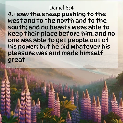 BasicEnglish Daniel  ; image nature: image with the bible verse :I saw the sheep pushing to the west and to the north and to the south; and no beasts were able to keep their place before him, and no one was able to get people out of his power; but he did whatever his pleasure was and made himself great. ; Admire our gallery of Bible verse images paired with serene nature photography, featuring starlit skies, golden sands, and blooming wildflowers. Download and share verses like KJV Daniel 8:4. Current verse is overlayed with the thematic nature scene : Wild lupines carpet coastal bluffs. Pacific fog rolls in like smoke. ; 8:4