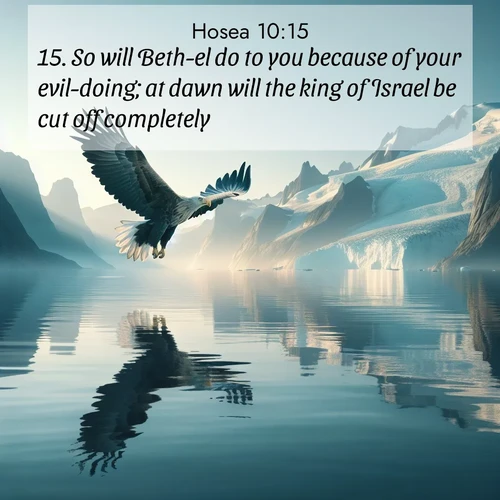 BasicEnglish Hosea  ; image nature: image with the bible verse :So will Beth-el do to you because of your evil-doing; at dawn will the king of Israel be cut off completely. ; Admire our gallery of Bible verse images showcasing divine beauty in nature—whether snowy peaks or serene oceans. Each image is freely downloadable and perfect for personal or spiritual use. Share verses like KJV Hosea 10:15. Current verse is overlayed with the thematic nature scene : A sea eagle soars above fjord waters. Glaciers loom blue in Arctic light. ; 10:15