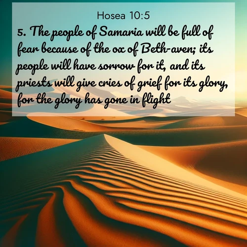 BasicEnglish Hosea  ; image nature: image with the bible verse :The people of Samaria will be full of fear because of the ox of Beth-aven; its people will have sorrow for it, and its priests will give cries of grief for its glory, for the glory has gone in flight. ; Explore a unique collection of Bible verses illustrated by winter landscapes, such as snowy mountains, frosty forests, and starry skies. These images capture the peace and beauty of winter. Share verses like KJV Hosea 10:5. Current verse is overlayed with the thematic nature scene : Desert dunes ripple endlessly under the scorching sun, their golden crests sharp against the azure sky. A sidewinder&#039;s tracks weave delicate patterns in the sand. ; 10:5