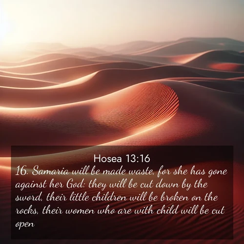 BasicEnglish Hosea  ; image nature: image with the bible verse :Samaria will be made waste, for she has gone against her God: they will be cut down by the sword, their little children will be broken on the rocks, their women who are with child will be cut open. ; Admire Bible verse images illustrated by desert scenes, such as sunsets over dunes, majestic rocks, and solitary cacti. These images capture the majesty of God in arid places. Download and share verses like KJV Hosea 13:16. Current verse is overlayed with the thematic nature scene : Desert wind sculpts abstract patterns in red sand. ; 13:16