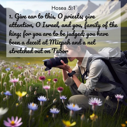 BasicEnglish Hosea  ; image nature: image with the bible verse :Give ear to this, O priests; give attention, O Israel, and you, family of the king; for you are to be judged; you have been a deceit at Mizpah and a net stretched out on Tabor. ; Explore a unique collection of Bible verses illustrated by winter landscapes, such as snowy mountains, frosty forests, and starry skies. These images capture the peace and beauty of winter. Share verses like KJV Hosea 5:1. Current verse is overlayed with the thematic nature scene : A naturalist photographs rare blooms. Alpine winds toss wildflower meadows. ; 5:1