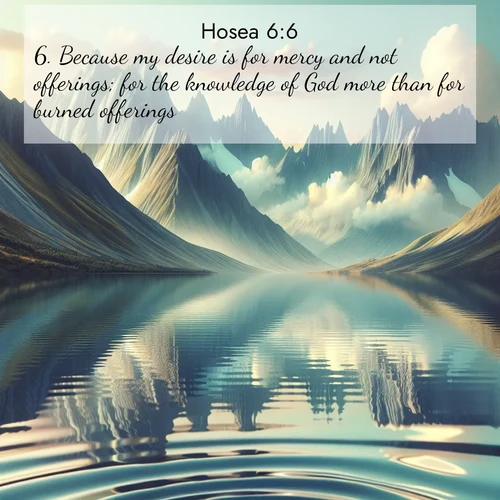 BasicEnglish Hosea  ; image nature: image with the bible verse :Because my desire is for mercy and not offerings; for the knowledge of God more than for burned offerings. ; Discover a unique collection of Bible verses adorned with winter landscapes, such as snow-covered forests, gently falling snowflakes, and pristine mountains. These images evoke the peace and purity of God&#039;s creation. Share verses like KJV Hosea 6:6. Current verse is overlayed with the thematic nature scene : Mountain lakes mirror perfect peaks. Wind ripples shatter reflections. ; 6:6