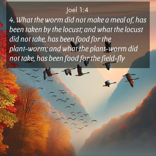 BasicEnglish Joel  ; image nature: image with the bible verse :What the worm did not make a meal of, has been taken by the locust; and what the locust did not take, has been food for the plant-worm; and what the plant-worm did not take, has been food for the field-fly. ; Discover Bible images adorned with spring landscapes, like tulip fields, cherry blossoms, and green hills. These bright scenes symbolize God&#039;s renewal and grace. Download verses like KJV Joel 1:4. Current verse is overlayed with the thematic nature scene : Wild geese arrow through autumn skies. Their calls echo off mountain walls. ; 1:4