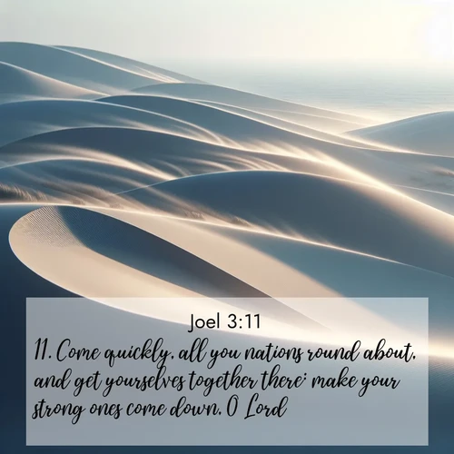 BasicEnglish Joel  ; image nature: image with the bible verse :Come quickly, all you nations round about, and get yourselves together there: make your strong ones come down, O Lord. ; Admire our gallery of Bible verse images showcasing divine beauty in nature—whether snowy peaks or serene oceans. Each image is freely downloadable and perfect for personal or spiritual use. Share verses like KJV Joel 3:11. Current verse is overlayed with the thematic nature scene : Coastal dunes shift slowly beneath constant winds. ; 3:11