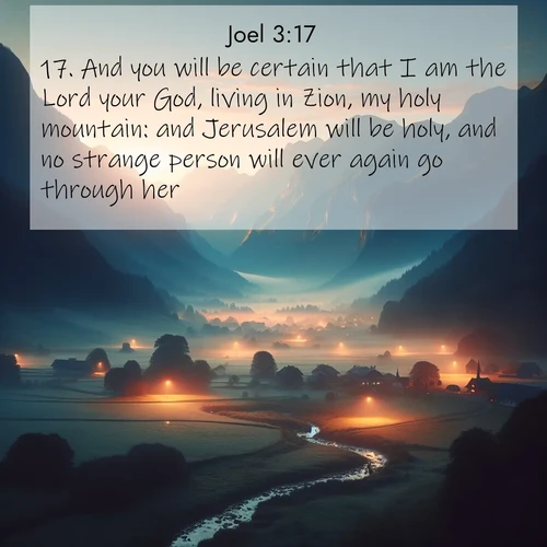 BasicEnglish Joel  ; image nature: image with the bible verse :And you will be certain that I am the Lord your God, living in Zion, my holy mountain: and Jerusalem will be holy, and no strange person will ever again go through her. ; Browse our library of beautiful Bible verse images, perfect for wallpapers or sharing. Each verse is paired with serene natural landscapes like misty mountains, calming beaches, and colorful sunsets. Download and enjoy verses such as KJV Joel 3:17. Current verse is overlayed with the thematic nature scene : Morning mist rises from valley streams. Birdsong heralds the dawn chorus. ; 3:17