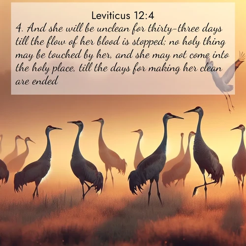 BasicEnglish Leviticus  ; image nature: image with the bible verse :And she will be unclean for thirty-three days till the flow of her blood is stopped; no holy thing may be touched by her, and she may not come into the holy place, till the days for making her clean are ended. ; Browse our selection of stunning Bible verse images featuring unique natural scenes like fiery autumn forests, serene meadows, and starlit skies. Download and share verses like KJV Leviticus 12:4 for free. Current verse is overlayed with the thematic nature scene : Sandhill cranes dance in morning mist. Their calls echo across the marsh. ; 12:4