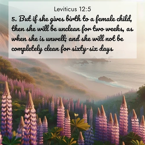 BasicEnglish Leviticus  ; image nature: image with the bible verse :But if she gives birth to a female child, then she will be unclean for two weeks, as when she is unwell; and she will not be completely clean for sixty-six days. ; Browse a gallery of Bible verses paired with summer scenes, such as golden wheat fields, bright skies, and sunny beaches. These images convey the joy and warmth of God&#039;s creation. Download and share verses like KJV Leviticus 12:5. Current verse is overlayed with the thematic nature scene : Wild lupines carpet coastal bluffs. Pacific fog rolls in like smoke. ; 12:5