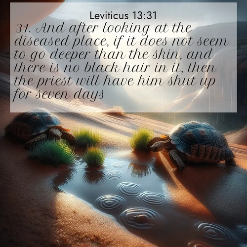 BasicEnglish Leviticus  ; image nature: image with the bible verse :And after looking at the diseased place, if it does not seem to go deeper than the skin, and there is no black hair in it, then the priest will have him shut up for seven days: ; Discover inspiring Bible verse images featuring natural wonders like lush forests, sunny horizons, and cascading waterfalls. Perfect for wallpapers or spiritual encouragement. Download verses like KJV Leviticus 13:31. Current verse is overlayed with the thematic nature scene : Desert tortoises emerge after summer rains. Thunder echoes through hidden canyons. ; 13:31