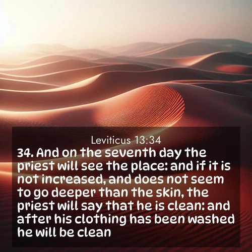 BasicEnglish Leviticus  ; image nature: image with the bible verse :And on the seventh day the priest will see the place: and if it is not increased, and does not seem to go deeper than the skin, the priest will say that he is clean: and after his clothing has been washed he will be clean. ; Download high-resolution Bible verse images showcasing the beauty of God&#039;s creation—from radiant sunsets to tranquil rivers. Free for use as wallpapers or sharing verses like KJV Leviticus 13:34. Current verse is overlayed with the thematic nature scene : Desert wind sculpts abstract patterns in red sand. ; 13:34