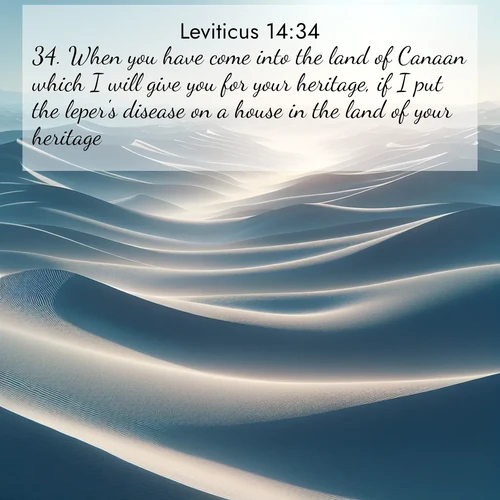 BasicEnglish Leviticus  ; image nature: image with the bible verse :When you have come into the land of Canaan which I will give you for your heritage, if I put the leper&#039;s disease on a house in the land of your heritage, ; Explore a collection of Bible verses paired with springtime scenes, featuring blooming flowers, lush meadows, and trees in full bloom. These images symbolize divine renewal and hope. Download inspiring verses like KJV Leviticus 14:34. Current verse is overlayed with the thematic nature scene : Sand dunes ripple to the horizon like frozen waves. Wind erases all traces of life from their surfaces. ; 14:34