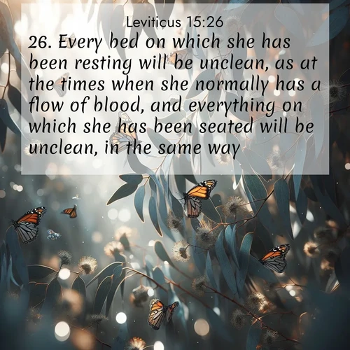 BasicEnglish Leviticus  ; image nature: image with the bible verse :Every bed on which she has been resting will be unclean, as at the times when she normally has a flow of blood, and everything on which she has been seated will be unclean, in the same way. ; Browse our collection of vibrant Bible verse images set against calming backdrops like tropical shores, quiet woods, and majestic mountains. Download free wallpapers featuring KJV Leviticus 15:26. Current verse is overlayed with the thematic nature scene : Monarch butterflies cluster on eucalyptus branches in winter sun. ; 15:26
