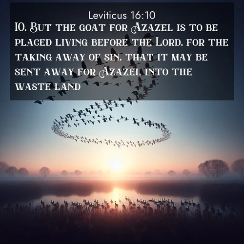 BasicEnglish Leviticus  ; image nature: image with the bible verse :But the goat for Azazel is to be placed living before the Lord, for the taking away of sin, that it may be sent away for Azazel into the waste land. ; Admire our free collection of Bible verse images with beautiful landscapes like sunlit forests, rippling waters, and radiant dawns. Each verse, such as KJV Leviticus 16:10, is ready to download and share. Current verse is overlayed with the thematic nature scene : Wild geese arrow through dawn sky. Their calls wake sleeping marshes. ; 16:10