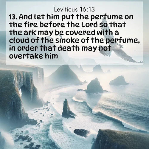 BasicEnglish Leviticus  ; image nature: image with the bible verse :And let him put the perfume on the fire before the Lord so that the ark may be covered with a cloud of the smoke of the perfume, in order that death may not overtake him. ; Explore a winter collection of Bible verse images adorned with photos of icy landscapes, frozen waterfalls, and snow-covered forests. These scenes capture divine tranquility and purity. Download inspiring verses like KJV Leviticus 16:13. Current verse is overlayed with the thematic nature scene : A peregrine falcon rides thermal currents above coastal cliffs. Waves crash endlessly against the rocks below. ; 16:13