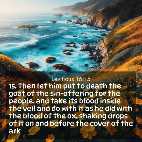 BasicEnglish Leviticus  ; image nature: image with the bible verse :Then let him put to death the goat of the sin-offering for the people, and take its blood inside the veil and do with it as he did with the blood of the ox, shaking drops of it on and before the cover of the ark. ; Discover Bible verses beautifully integrated with natural scenes of varied seasons, featuring summer skies, winter snow, autumn leaves, and spring blooms. Each image captures the splendor and peace of God&#039;s creation. Share verses like KJV Leviticus 16:15. Current verse is overlayed with the thematic nature scene : Wild mustard flowers carpet coastal cliffs. Pacific waves provide endless percussion below. ; 16:15