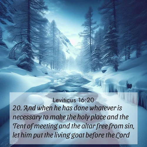 BasicEnglish Leviticus  ; image nature: image with the bible verse :And when he has done whatever is necessary to make the holy place and the Tent of meeting and the altar free from sin, let him put the living goat before the Lord; ; Explore Bible verse images highlighting the beauty of spring, with vibrant flowers, butterflies, and blossoming fruit trees. These scenes evoke divine hope and renewal. Download inspiring verses like KJV Leviticus 16:20. Current verse is overlayed with the thematic nature scene : A mountain stream disappears beneath winter ice. Its song continues in hidden chambers. ; 16:20