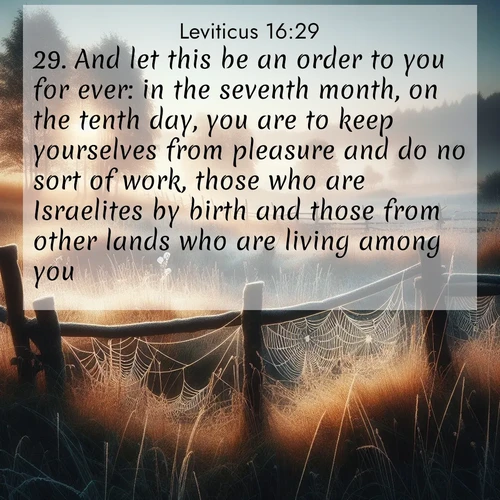 BasicEnglish Leviticus  ; image nature: image with the bible verse :And let this be an order to you for ever: in the seventh month, on the tenth day, you are to keep yourselves from pleasure and do no sort of work, those who are Israelites by birth and those from other lands who are living among you: ; Explore a rich collection of Bible verse images beautifully illustrated by natural landscapes, such as colorful skies, towering mountains, and tranquil rivers. The images highlight the serenity of God&#039;s creation with vivid tones and carefully chosen typography. Download and share inspiring verses like KJV Leviticus 16:29. Current verse is overlayed with the thematic nature scene : Morning frost coats spider webs stretched between fence posts in a country meadow. ; 16:29