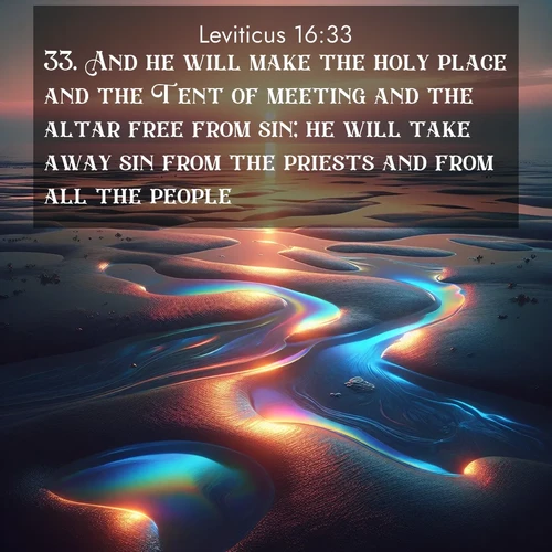 BasicEnglish Leviticus  ; image nature: image with the bible verse :And he will make the holy place and the Tent of meeting and the altar free from sin; he will take away sin from the priests and from all the people. ; Discover Bible images capturing the splendor of deserts, with golden dunes, vast skies, and peaceful oases. These landscapes highlight the grandeur and serenity of God&#039;s creation. Share verses like KJV Leviticus 16:33. Current verse is overlayed with the thematic nature scene : Tidal pools reflect sunset colors at low tide. ; 16:33
