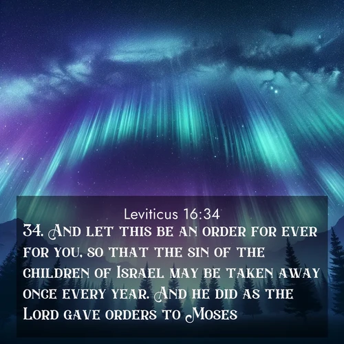 BasicEnglish Leviticus  ; image nature: image with the bible verse :And let this be an order for ever for you, so that the sin of the children of Israel may be taken away once every year. And he did as the Lord gave orders to Moses. ; Access a vast collection of Bible verse images illustrated with natural landscapes like calm rivers, blooming fields, and bright horizons. These images emphasize the serenity and splendor of God&#039;s creation, accompanied by aesthetic fonts and joyful colors. Download verses like KJV Leviticus 16:34 and share them. Current verse is overlayed with the thematic nature scene : Aurora borealis ripples like cosmic curtains. Pine trees stand sentinel beneath the light show. ; 16:34