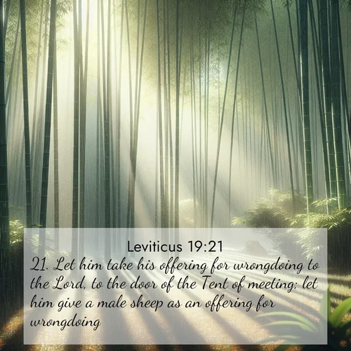 BasicEnglish Leviticus  ; image nature: image with the bible verse :Let him take his offering for wrongdoing to the Lord, to the door of the Tent of meeting; let him give a male sheep as an offering for wrongdoing. ; Discover Bible images illustrated by desert landscapes, like sand dunes, majestic rocks, and starry skies. These images symbolize the grandeur and immensity of God&#039;s creation. Download verses like KJV Leviticus 19:21. Current verse is overlayed with the thematic nature scene : Bamboo forests cast striped shadows while a gentle rain patters on broad leaves. ; 19:21