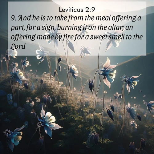 BasicEnglish Leviticus  ; image nature: image with the bible verse :And he is to take from the meal offering a part, for a sign, burning it on the altar; an offering made by fire for a sweet smell to the Lord. ; Admire Bible verse images illustrated by summer photos, such as sunny beaches, sparkling waves, and swaying palm trees. These bright scenes highlight the joy and warmth of God&#039;s creation. Download and share verses like KJV Leviticus 2:9. Current verse is overlayed with the thematic nature scene : Wild columbines dance on impossibly thin stems. Mountain breezes carry their perfume. ; 2:9