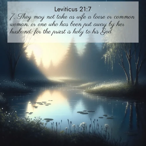 BasicEnglish Leviticus  ; image nature: image with the bible verse :They may not take as wife a loose or common woman, or one who has been put away by her husband: for the priest is holy to his God. ; Explore Bible verses combined with serene beach photos, desert dunes, and infinite skies, highlighting God&#039;s majesty in every landscape. Download and share inspiring verses like KJV Leviticus 21:7. Current verse is overlayed with the thematic nature scene : Spring peepers call from a pond reflecting the first evening stars. ; 21:7