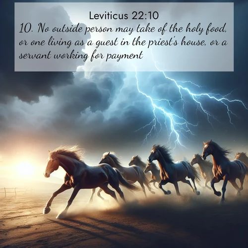 BasicEnglish Leviticus  ; image nature: image with the bible verse :No outside person may take of the holy food, or one living as a guest in the priest&#039;s house, or a servant working for payment. ; Discover a rich selection of Bible verse images illustrated by natural landscapes like tranquil beaches, golden fields, and majestic trees. These images aim to capture the peace and beauty of God&#039;s creation, with vibrant colors and varied typography. Download and share inspiring verses like KJV Leviticus 22:10. Current verse is overlayed with the thematic nature scene : Wild horses race approaching storms. Lightning illuminates their power. ; 22:10