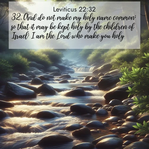 BasicEnglish Leviticus  ; image nature: image with the bible verse :And do not make my holy name common; so that it may be kept holy by the children of Israel: I am the Lord who make you holy, ; Explore our vast collection of images featuring beautifully illustrated Bible verses accompanied by nature photos. Discover inspiring and motivating verses paired with soothing landscapes, like shimmering lakes, majestic mountains, and lush forests. Our images highlight the peaceful beauty of God&#039;s creation with vibrant colors and varied fonts. Download and share verse images like KJV Leviticus 22:32. Current verse is overlayed with the thematic nature scene : A mountain stream tumbles over smooth rocks between banks of mountain laurel. ; 22:32