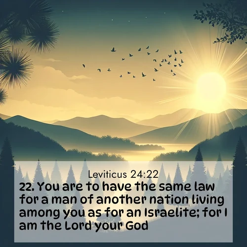 BasicEnglish Leviticus  ; image nature: image with the bible verse :You are to have the same law for a man of another nation living among you as for an Israelite; for I am the Lord your God. ; Discover Bible verses beautifully integrated with natural scenes of varied seasons, featuring summer skies, winter snow, autumn leaves, and spring blooms. Each image captures the splendor and peace of God&#039;s creation. Share verses like KJV Leviticus 24:22. Current verse is overlayed with the thematic nature scene : Morning mist reveals hidden valleys. Birdsong heralds the dawn. ; 24:22