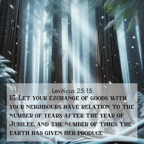 BasicEnglish Leviticus  ; image nature: image with the bible verse :Let your exchange of goods with your neighbours have relation to the number of years after the year of Jubilee, and the number of times the earth has given her produce. ; Explore Bible verses combined with serene beach photos, desert dunes, and infinite skies, highlighting God&#039;s majesty in every landscape. Download and share inspiring verses like KJV Leviticus 25:15. Current verse is overlayed with the thematic nature scene : Snow falls silently on ancient redwoods. Shafts of light pierce through to illuminate the forest floor. ; 25:15