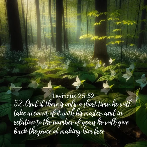 BasicEnglish Leviticus  ; image nature: image with the bible verse :And if there is only a short time, he will take account of it with his master, and in relation to the number of years he will give back the price of making him free. ; Browse Bible images illustrated by desert landscapes, with endless skies, golden dunes, and isolated palm trees. These images evoke the calm and grandeur of God&#039;s creation. Download inspiring verses like KJV Leviticus 25:52. Current verse is overlayed with the thematic nature scene : Wild trillium carpets the forest floor. Sunlight filters green through new spring leaves. ; 25:52