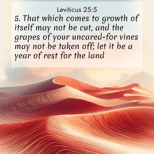 BasicEnglish Leviticus  ; image nature: image with the bible verse :That which comes to growth of itself may not be cut, and the grapes of your uncared-for vines may not be taken off; let it be a year of rest for the land. ; Discover beautiful Bible verse images enriched with natural landscapes, from serene beaches to cascading waterfalls. All images are free and ready to download. Share verses such as KJV Leviticus 25:5. Current verse is overlayed with the thematic nature scene : Desert wind sculpts perfect ripples in red sand. Twilight paints the dunes in watercolor hues. ; 25:5