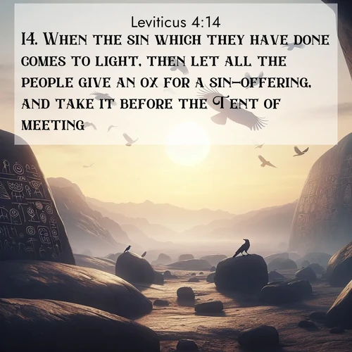 BasicEnglish Leviticus  ; image nature: image with the bible verse :When the sin which they have done comes to light, then let all the people give an ox for a sin-offering, and take it before the Tent of meeting. ; Discover Bible verse images capturing the warmth of summer, with beach landscapes, sunlit fields, and clear skies. These bright scenes reflect divine joy. Share verses like KJV Leviticus 4:14. Current verse is overlayed with the thematic nature scene : Desert petroglyphs tell ancient stories. Ravens soar past wearing shadows for wings. ; 4:14