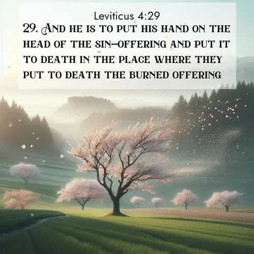 BasicEnglish Leviticus  ; image nature: image with the bible verse :And he is to put his hand on the head of the sin-offering and put it to death in the place where they put to death the burned offering. ; Admire our free collection of Bible verse images with beautiful landscapes like sunlit forests, rippling waters, and radiant dawns. Each verse, such as KJV Leviticus 4:29, is ready to download and share. Current verse is overlayed with the thematic nature scene : Spring winds scatter cherry blossoms like snow. ; 4:29