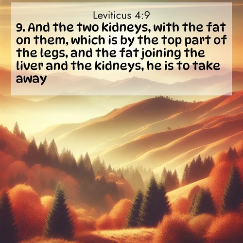 BasicEnglish Leviticus  ; image nature: image with the bible verse :And the two kidneys, with the fat on them, which is by the top part of the legs, and the fat joining the liver and the kidneys, he is to take away, ; Explore an inspiring selection of Bible verse images adorned with nature photos, such as starry skies, verdant hills, and golden beaches. Each image reflects the peace and beauty of God&#039;s creation with vibrant colors and varied fonts. Share uplifting verses like KJV Leviticus 4:9. Current verse is overlayed with the thematic nature scene : Autumn colors paint hillsides in warm earth tones. ; 4:9