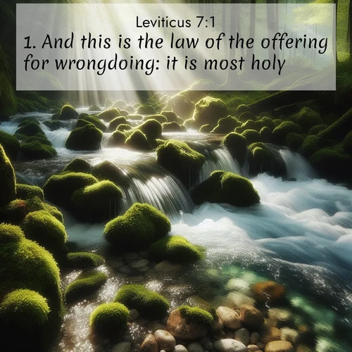 BasicEnglish Leviticus  ; image nature: image with the bible verse :And this is the law of the offering for wrongdoing: it is most holy. ; Access a vast collection of Bible verse images illustrated with natural landscapes like calm rivers, blooming fields, and bright horizons. These images emphasize the serenity and splendor of God&#039;s creation, accompanied by aesthetic fonts and joyful colors. Download verses like KJV Leviticus 7:1 and share them. Current verse is overlayed with the thematic nature scene : A mountain stream tumbles through moss-covered stones. Sunlight dapples the crystal-clear water. ; 7:1
