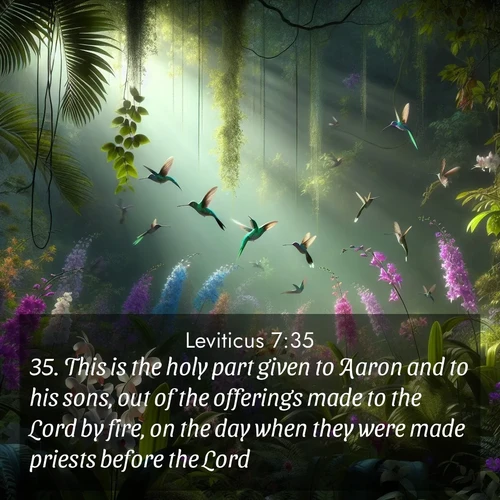 BasicEnglish Leviticus  ; image nature: image with the bible verse :This is the holy part given to Aaron and to his sons, out of the offerings made to the Lord by fire, on the day when they were made priests before the Lord; ; Discover Bible images adorned with spring landscapes, like tulip fields, cherry blossoms, and green hills. These bright scenes symbolize God&#039;s renewal and grace. Download verses like KJV Leviticus 7:35. Current verse is overlayed with the thematic nature scene : Wild orchids bloom in a rainforest canopy. Hummingbirds dart between the delicate flowers. ; 7:35