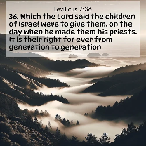 BasicEnglish Leviticus  ; image nature: image with the bible verse :Which the Lord said the children of Israel were to give them, on the day when he made them his priests. It is their right for ever from generation to generation. ; Download Bible verse images featuring vibrant photos of nature, from snowy landscapes to golden deserts. These free images are perfect for phone wallpapers, desktop backgrounds, or sharing. Verses include KJV Leviticus 7:36. Current verse is overlayed with the thematic nature scene : Coastal fog rolls inland through gaps in seaside hills. ; 7:36