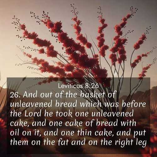 BasicEnglish Leviticus  ; image nature: image with the bible verse :And out of the basket of unleavened bread which was before the Lord he took one unleavened cake, and one cake of bread with oil on it, and one thin cake, and put them on the fat and on the right leg: ; Admire Bible verse images featuring tranquil rivers, golden fields, and starry heavens. These free-to-download images make inspiring wallpapers or thoughtful gifts. Download KJV Leviticus 8:26 now. Current verse is overlayed with the thematic nature scene : Desert ocotillo flames crimson red. Wind sings through thorny branches. ; 8:26