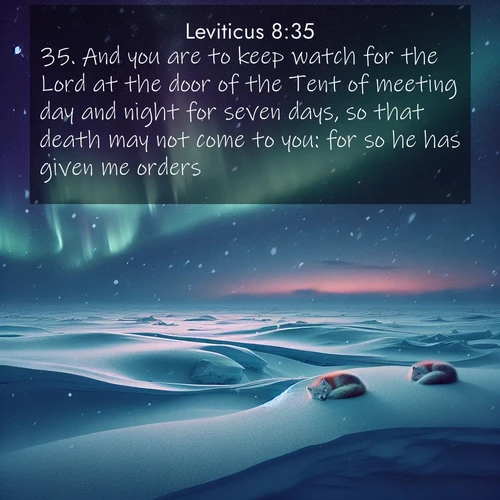 BasicEnglish Leviticus  ; image nature: image with the bible verse :And you are to keep watch for the Lord at the door of the Tent of meeting day and night for seven days, so that death may not come to you: for so he has given me orders. ; Discover a rich selection of Bible verse images illustrated by natural landscapes like tranquil beaches, golden fields, and majestic trees. These images aim to capture the peace and beauty of God&#039;s creation, with vibrant colors and varied typography. Download and share inspiring verses like KJV Leviticus 8:35. Current verse is overlayed with the thematic nature scene : Northern lights dance across the frozen tundra in ribbons of green and purple. Snow falls silently on sleeping arctic foxes. ; 8:35