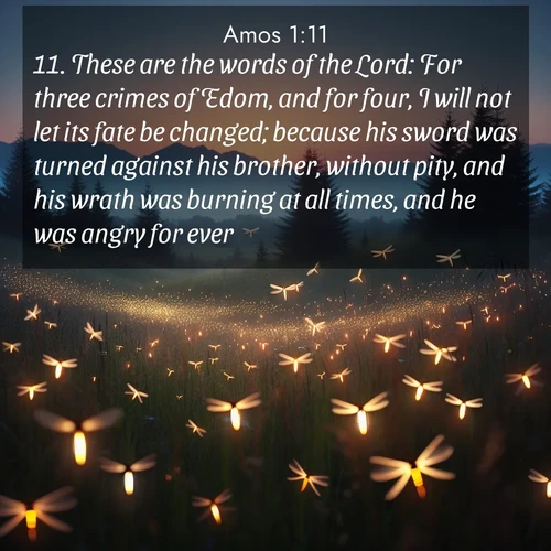 BasicEnglish Amos  ; image nature: image with the bible verse :These are the words of the Lord: For three crimes of Edom, and for four, I will not let its fate be changed; because his sword was turned against his brother, without pity, and his wrath was burning at all times, and he was angry for ever. ; Admire our free collection of Bible verse images with beautiful landscapes like sunlit forests, rippling waters, and radiant dawns. Each verse, such as KJV Amos 1:11, is ready to download and share. Current verse is overlayed with the thematic nature scene : Lightning bugs rise from summer meadows at dusk. Their lights dance like earthbound stars. ; 1:11