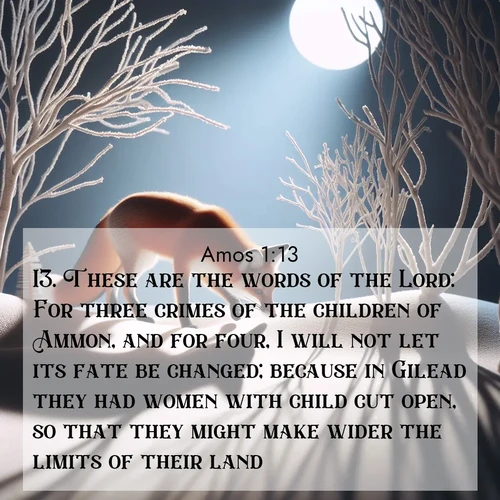 BBE Amos 1:13 overlaying nature image scene: A red fox hunts through pristine snow. Moon shadows dance between bare trees.;13. These are the words of the Lord: For three crimes of the children of Ammon, and for four, I will not let its fate be changed; because in Gilead they had women with child cut open, so that they might make wider the limits of their land.