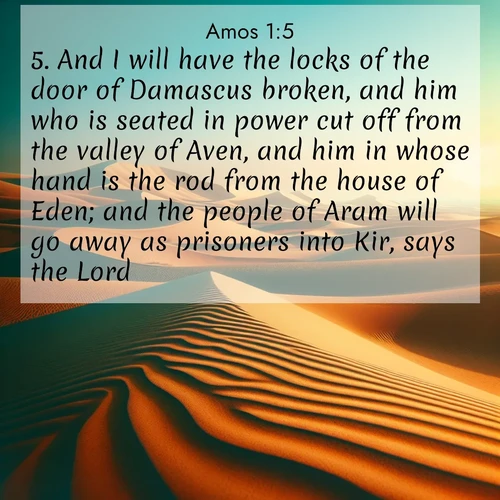 BBE Amos 1:5 overlaying nature image scene: Desert dunes ripple endlessly under the scorching sun, their golden crests sharp against the azure sky. A sidewinder's tracks weave delicate patterns in the sand.;5. And I will have the locks of the door of Damascus broken, and him who is seated in power cut off from the valley of Aven, and him in whose hand is the rod from the house of Eden; and the people of Aram will go away as prisoners into Kir, says the Lord.