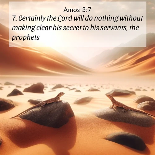 BasicEnglish Amos  ; image nature: image with the bible verse :Certainly the Lord will do nothing without making clear his secret to his servants, the prophets. ; Dive into our collection of Bible verses paired with coastal scenes, featuring calming waves, infinite beaches, and reflections of the sun on the water. These images evoke the peace and beauty of God. Share verses like KJV Amos 3:7. Current verse is overlayed with the thematic nature scene : Desert lizards bask on sun-hot rocks. Heat mirages dance like water. ; 3:7