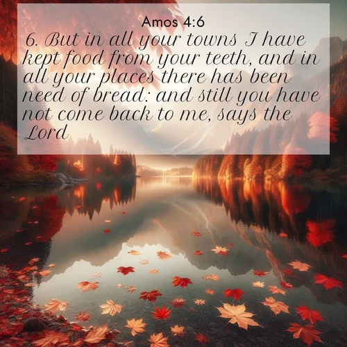 BBE Amos 4:6 overlaying nature image scene: Autumn leaves scatter across mirror-like mountain lakes.;6. But in all your towns I have kept food from your teeth, and in all your places there has been need of bread: and still you have not come back to me, says the Lord.