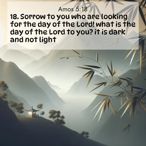 BasicEnglish Amos  ; image nature: image with the bible verse :Sorrow to you who are looking for the day of the Lord! what is the day of the Lord to you? it is dark and not light. ; Browse high-resolution Bible verse images featuring stunning nature photography, such as radiant sunsets, tranquil rivers, and blooming fields. Perfect for wallpapers or sharing on social media. Download KJV Amos 5:18. Current verse is overlayed with the thematic nature scene : Bamboo leaves whisper secrets in mountain wind. A temple bell rings in the distance. ; 5:18