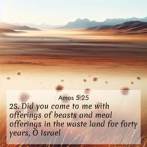 BasicEnglish Amos  ; image nature: image with the bible verse :Did you come to me with offerings of beasts and meal offerings in the waste land for forty years, O Israel? ; Browse our selection of stunning Bible verse images featuring unique natural scenes like fiery autumn forests, serene meadows, and starlit skies. Download and share verses like KJV Amos 5:25 for free. Current verse is overlayed with the thematic nature scene : Autumn wind sends tumbleweeds dancing across the prairie. ; 5:25