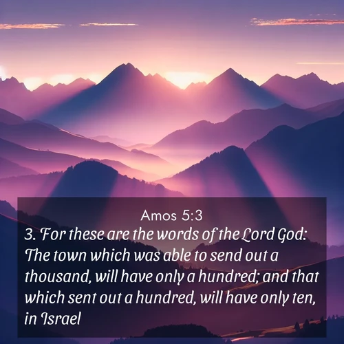 BasicEnglish Amos  ; image nature: image with the bible verse :For these are the words of the Lord God: The town which was able to send out a thousand, will have only a hundred; and that which sent out a hundred, will have only ten, in Israel. ; Dive into our collection of Bible verse images combined with sublime nature photos, such as graceful waterfalls, radiant sunsets, and endless meadows. These compositions highlight the peace and harmony of God&#039;s creation with vivid colors and carefully integrated text. Download and share verses like KJV Amos 5:3. Current verse is overlayed with the thematic nature scene : Morning sun ignites mountain peaks. Valleys still sleep in purple shadow. ; 5:3