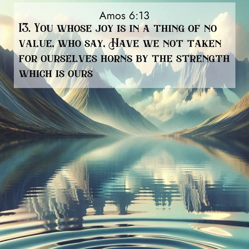 BasicEnglish Amos  ; image nature: image with the bible verse :You whose joy is in a thing of no value, who say, Have we not taken for ourselves horns by the strength which is ours? ; Explore Bible verses paired with beach photos, where waves gently crash on the sand and the sky glows with pastel hues at sunset. These scenes convey deep serenity. Download verses like KJV Amos 6:13. Current verse is overlayed with the thematic nature scene : Mountain lakes mirror perfect peaks. Wind ripples shatter reflections. ; 6:13